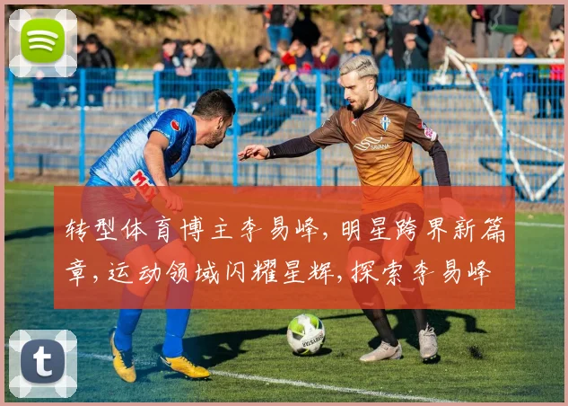 转型体育博主李易峰,明星跨界新篇章,运动领域闪耀星辉,探索李易峰体育新天地