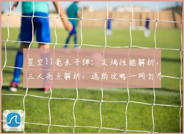 星空11毫米子弹：尖端性能解析，三大亮点解析，选购攻略一网打尽，不容错过