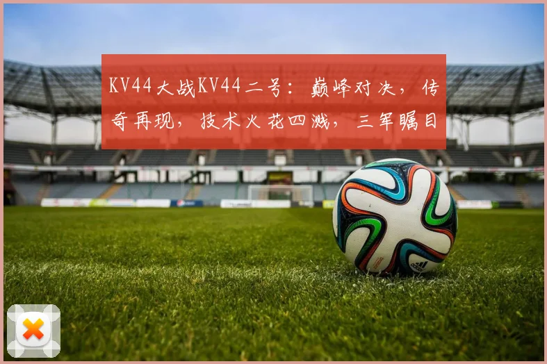 KV44大战KV44二号：巅峰对决，传奇再现，技术火花四溅，三军瞩目