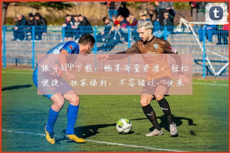 银河APP下载，畅享海量资源，轻松便捷，独家福利，不容错过，快来体验