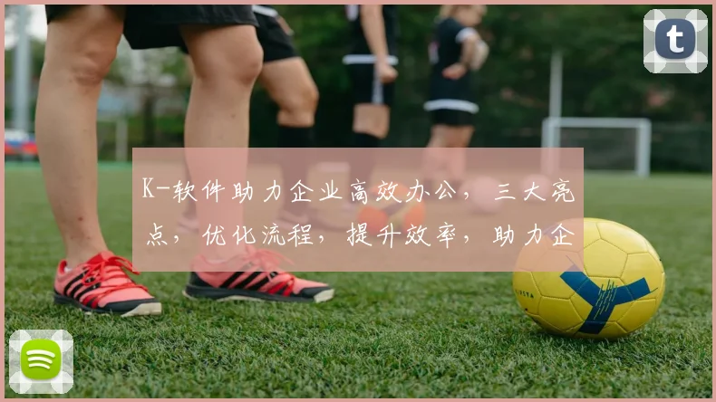 K-软件助力企业高效办公，三大亮点，优化流程，提升效率，助力企业腾飞