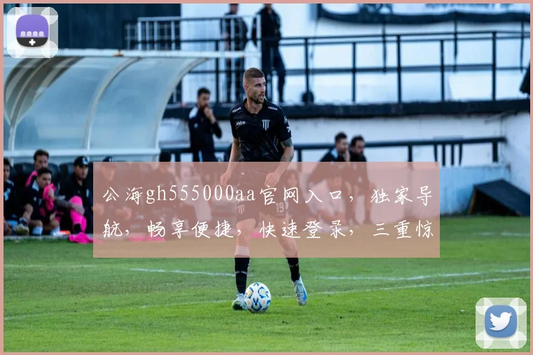公海gh555000aa官网入口，独家导航，畅享便捷，快速登录，三重惊喜，不容错过
